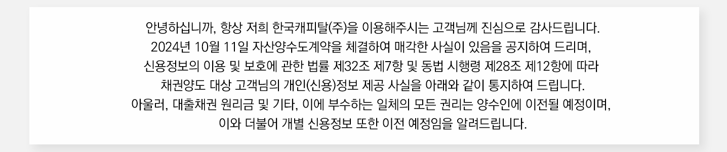 안녕하십니까 항상 저희 한국캐피탈(주)을 이용해주시는 고객님께 진심으로 감사드립니다. 2024년 10월 11일 자산양수도계약을 체결하여 매각한 사실이 있음을 공지하여 드리며 신용정보의 이용 및 보호에 관한 법률 제32조 제7항 및 동법 시행령 제28조 제12항에 따라 채권양도 대상 고객님의 개인(신용) 정보 제공 사실을 아래와 같이 통지하여 드립니다 아울러 대출채권 원리금 및 기타 이에 부수하는 일체의 모든 권리는 양수인에게 이전될 예정이며, 이와 더불어 개별 신용정보 또한 이전 예정임을 알려드립니다.